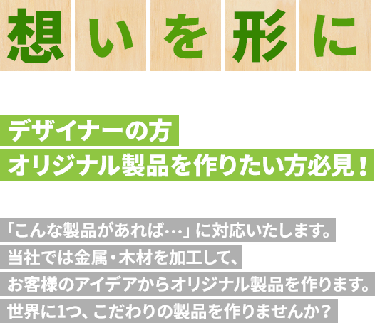 想いを形に デザイナーの方 オリジナル製品を作りたい方必見! 「こんな製品があれば…」に対応いたします。当社では金属・木材を加工して、お客様のアイデアからオリジナル製品を作ります。世界に1つ、こだわりの製品を作りませんか?